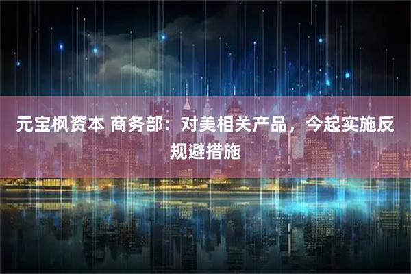 元宝枫资本 商务部：对美相关产品，今起实施反规避措施
