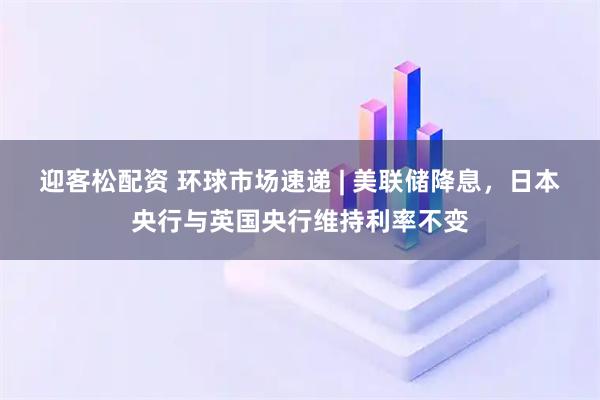 迎客松配资 环球市场速递 | 美联储降息，日本央行与英国央行维持利率不变