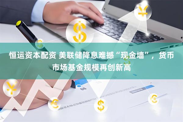 恒运资本配资 美联储降息难撼“现金墙”，货币市场基金规模再创新高