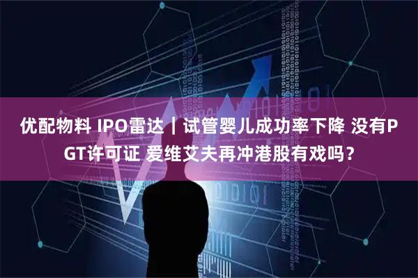 优配物料 IPO雷达｜试管婴儿成功率下降 没有PGT许可证 爱维艾夫再冲港股有戏吗？