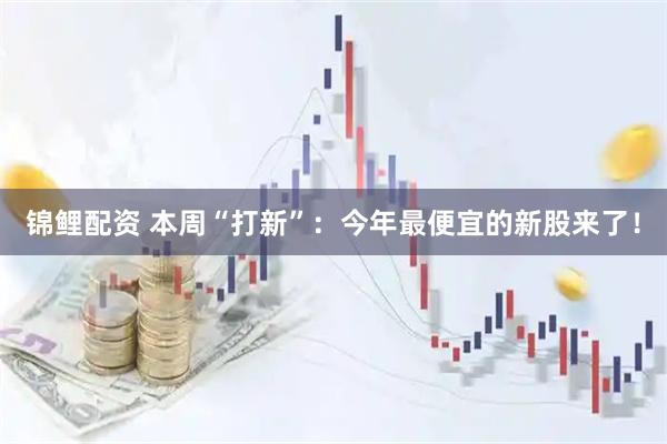 锦鲤配资 本周“打新”：今年最便宜的新股来了！