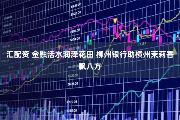 汇配资 金融活水润泽花田 柳州银行助横州茉莉香飘八方