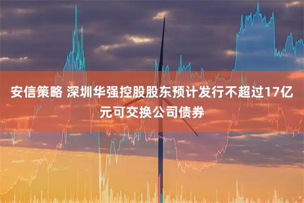 安信策略 深圳华强控股股东预计发行不超过17亿元可交换公司债券