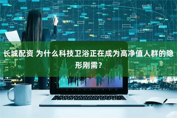 长城配资 为什么科技卫浴正在成为高净值人群的隐形刚需？