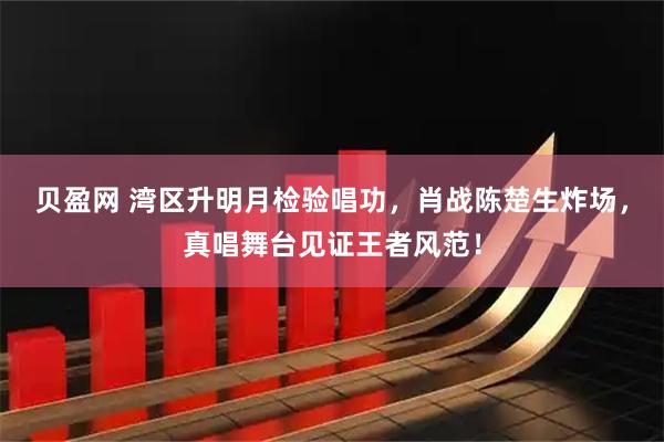 贝盈网 湾区升明月检验唱功，肖战陈楚生炸场，真唱舞台见证王者风范！