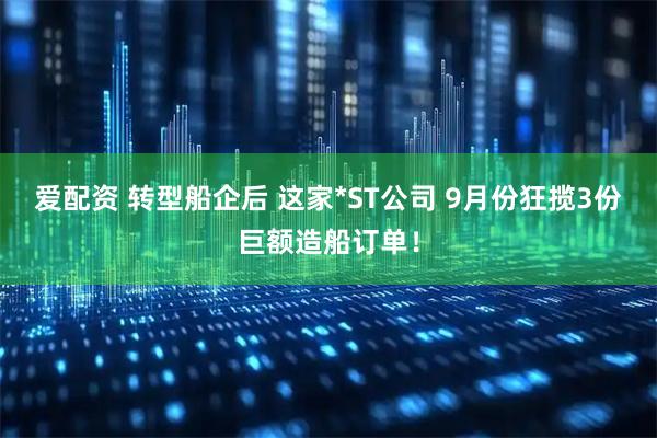爱配资 转型船企后 这家*ST公司 9月份狂揽3份巨额造船订单！
