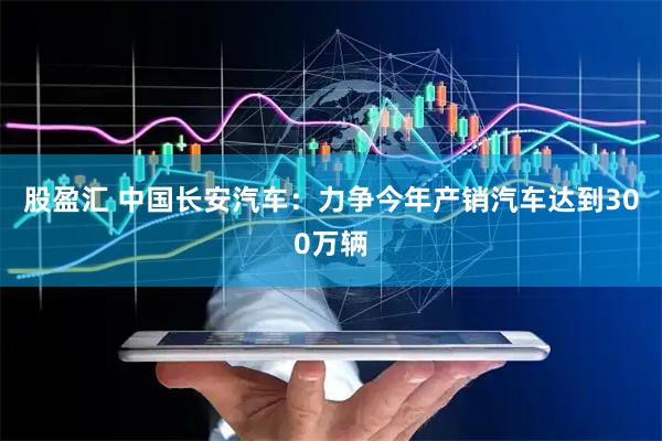股盈汇 中国长安汽车：力争今年产销汽车达到300万辆