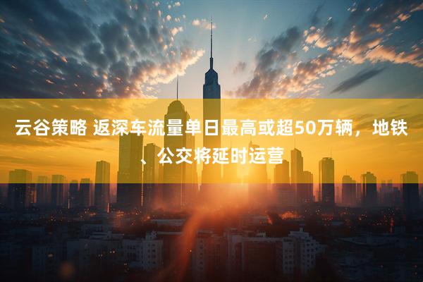 云谷策略 返深车流量单日最高或超50万辆，地铁、公交将延时运营