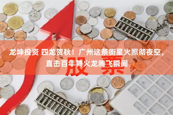 龙坤投资 四龙贺秋！广州这条街星火照彻夜空，直击百年舞火龙腾飞瞬间