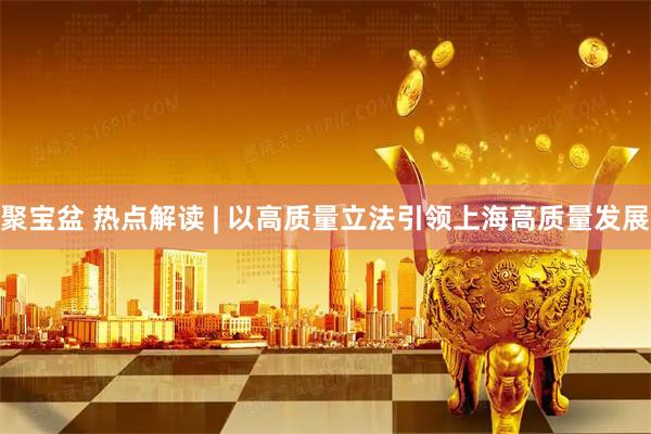 聚宝盆 热点解读 | 以高质量立法引领上海高质量发展