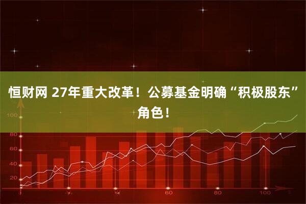 恒财网 27年重大改革！公募基金明确“积极股东”角色！