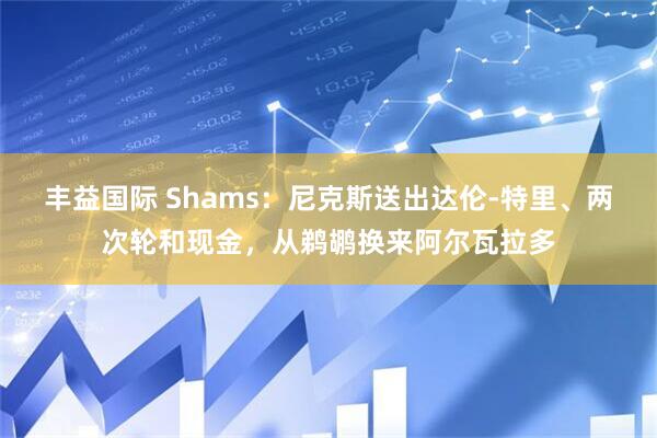 丰益国际 Shams：尼克斯送出达伦-特里、两次轮和现金，从鹈鹕换来阿尔瓦拉多