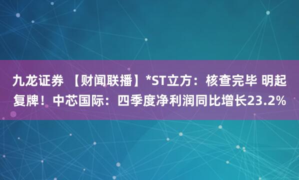 九龙证券 【财闻联播】*ST立方：核查完毕 明起复牌！中芯国际：四季度净利润同比增长23.2%