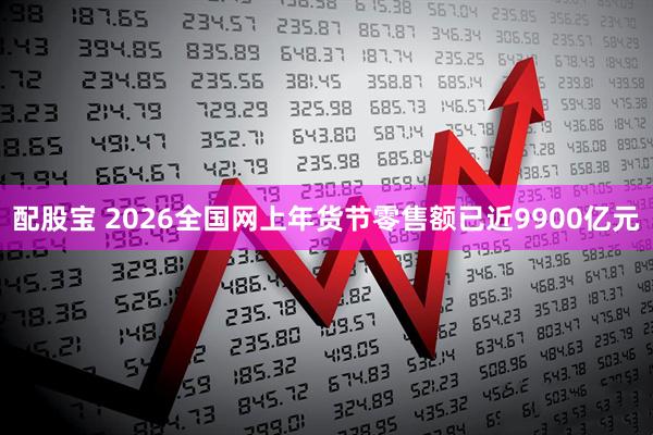 配股宝 2026全国网上年货节零售额已近9900亿元