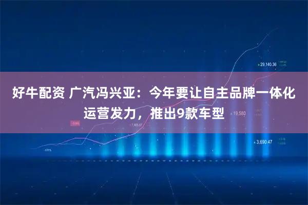 好牛配资 广汽冯兴亚：今年要让自主品牌一体化运营发力，推出9款车型