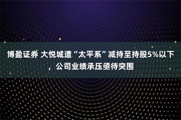 博盈证券 大悦城遭“太平系”减持至持股5%以下,公司业绩承压亟待突围