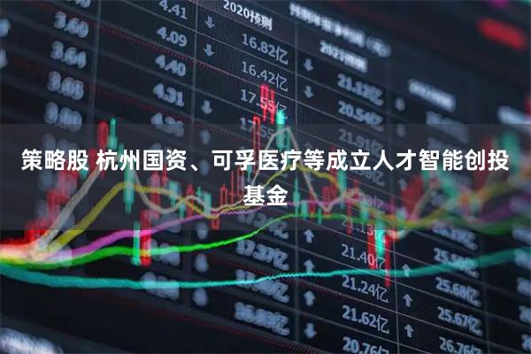 策略股 杭州国资、可孚医疗等成立人才智能创投基金