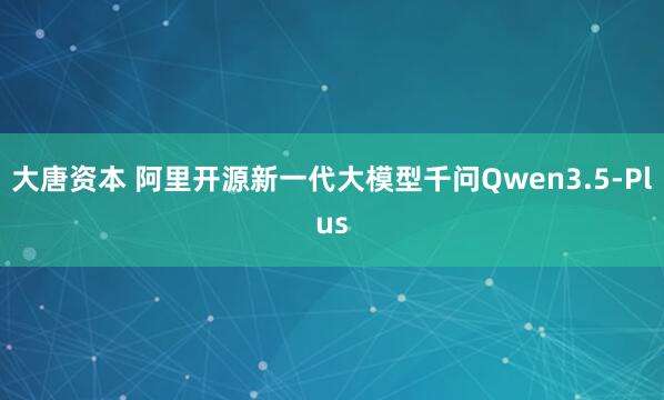 大唐资本 阿里开源新一代大模型千问Qwen3.5-Plus