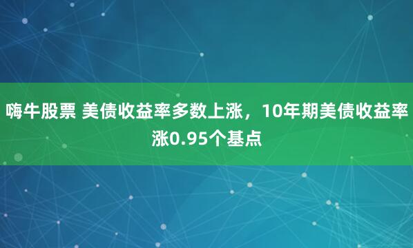 嗨牛股票 美债收益率多数上涨，10年期美债收益率涨0.95个基点