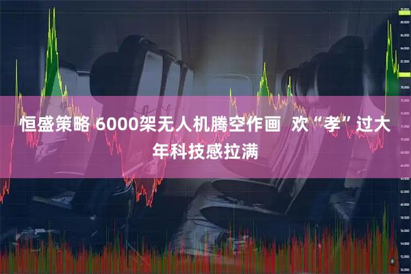 恒盛策略 6000架无人机腾空作画 欢“孝”过大年科技感拉满