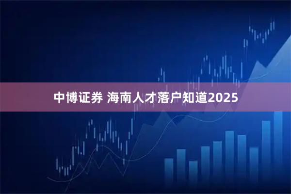 中博证券 海南人才落户知道2025