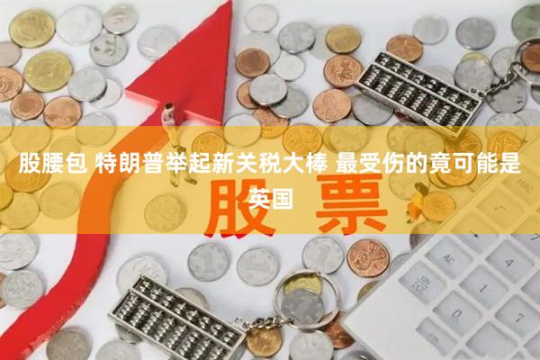 股腰包 特朗普举起新关税大棒 最受伤的竟可能是英国
