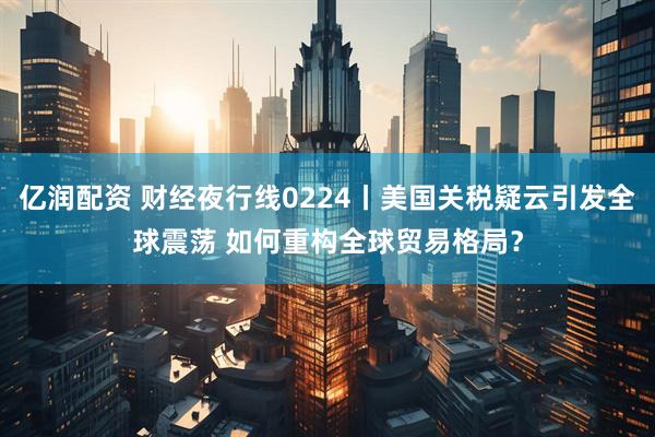 亿润配资 财经夜行线0224丨美国关税疑云引发全球震荡 如何重构全球贸易格局？
