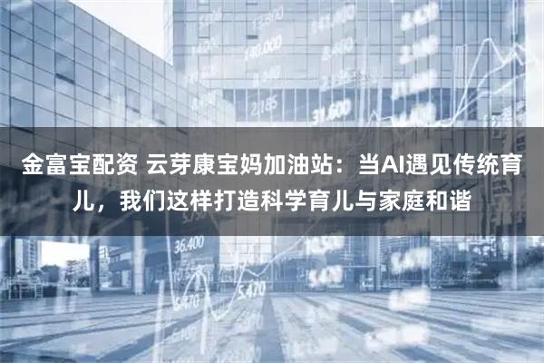 金富宝配资 云芽康宝妈加油站：当AI遇见传统育儿，我们这样打造科学育儿与家庭和谐