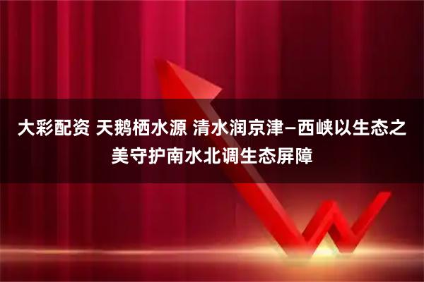 大彩配资 天鹅栖水源 清水润京津—西峡以生态之美守护南水北调生态屏障