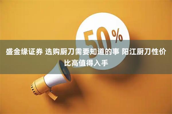 盛金缘证券 选购厨刀需要知道的事 阳江厨刀性价比高值得入手