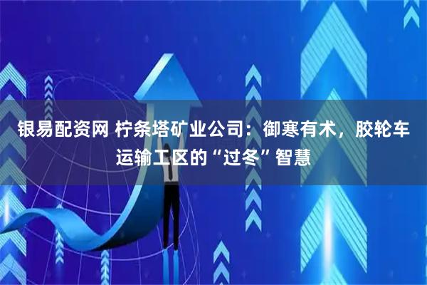 银易配资网 柠条塔矿业公司：御寒有术，胶轮车运输工区的“过冬”智慧